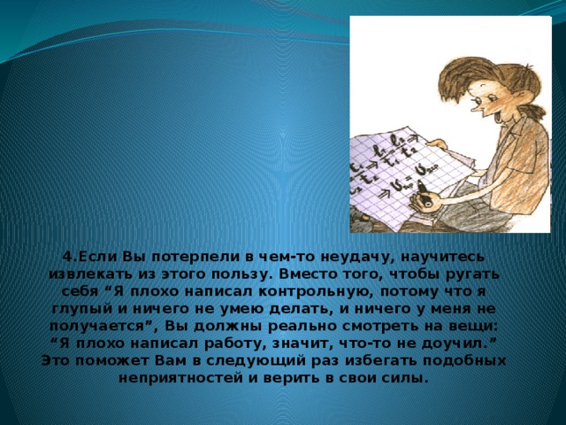 4.Если Вы потерпели в чем-то неудачу, научитесь извлекать из этого пользу. Вместо того, чтобы ругать себя “Я плохо написал контрольную, потому что я глупый и ничего не умею делать, и ничего у меня не получается”, Вы должны реально смотреть на вещи: “Я плохо написал работу, значит, что-то не доучил.” Это поможет Вам в следующий раз избегать подобных неприятностей и верить в свои силы.