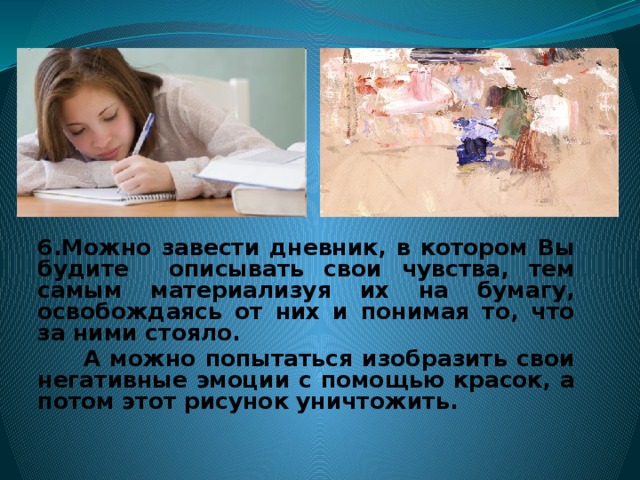 6.Можно завести дневник, в котором Вы будите описывать свои чувства, тем самым материализуя их на бумагу, освобождаясь от них и понимая то, что за ними стояло.  А можно попытаться изобразить свои негативные эмоции с помощью красок, а потом этот рисунок уничтожить.