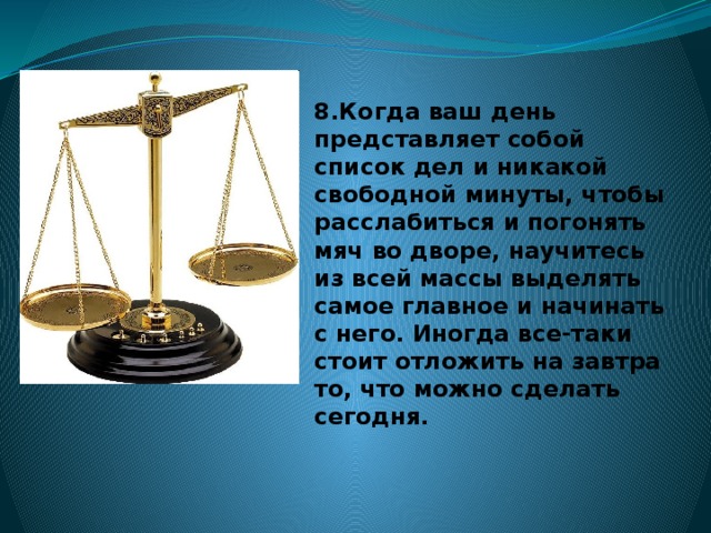 8.Когда ваш день представляет собой список дел и никакой свободной минуты, чтобы расслабиться и погонять мяч во дворе, научитесь из всей массы выделять самое главное и начинать с него. Иногда все-таки стоит отложить на завтра то, что можно сделать сегодня.