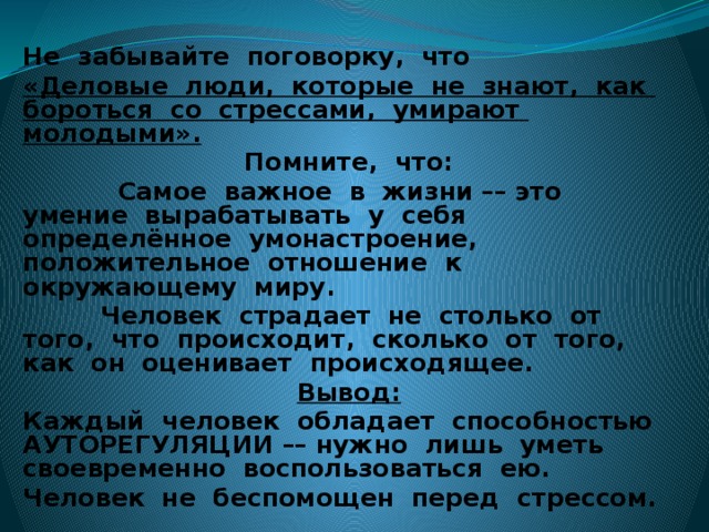 Не забывайте поговорку, что «Деловые люди, которые не знают, как бороться со стрессами, умирают молодыми». Помните, что:  Самое важное в жизни –– это умение вырабатывать у себя определённое умонастроение, положительное отношение к окружающему миру.  Человек страдает не столько от того, что происходит, сколько от того, как он оценивает происходящее. Вывод: Каждый человек обладает способностью АУТОРЕГУЛЯЦИИ –– нужно лишь уметь своевременно воспользоваться ею. Человек не беспомощен перед стрессом.