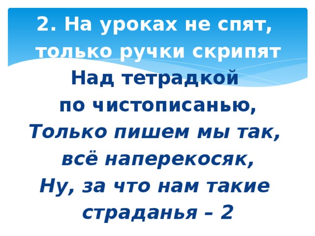 2. На уроках не спят, только ручки скрипят Над тетрадкой по чистописанью, Только пишем мы так, всё наперекосяк, Ну, за что нам такие страданья – 2