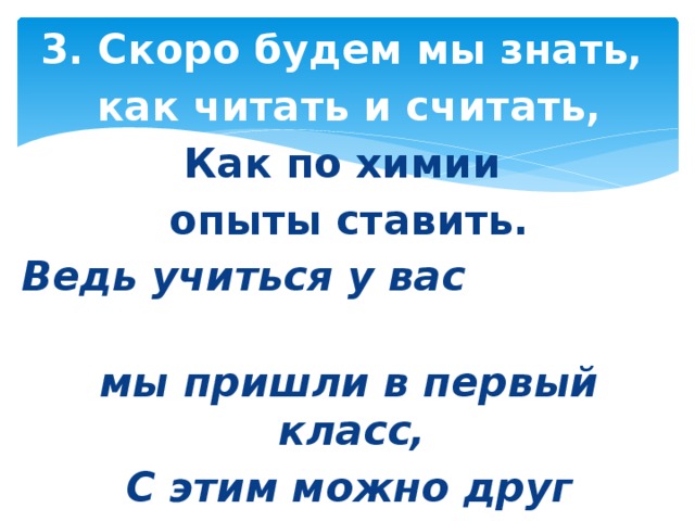 3. Скоро будем мы знать, как читать и считать, Как по химии опыты ставить. Ведь учиться у вас мы пришли в первый класс, С этим можно друг друга поздравить – 2