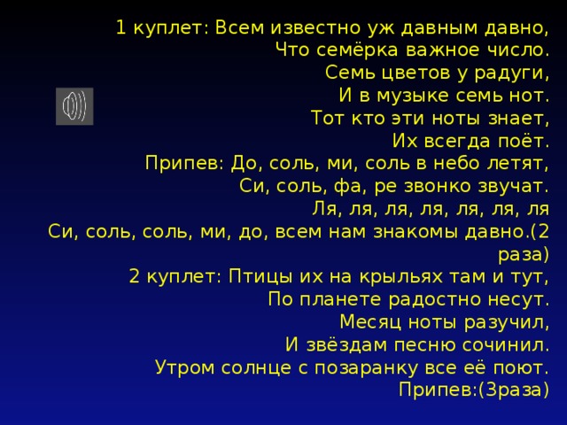 1 куплет: Всем известно уж давным давно,  Что семёрка важное число.  Семь цветов у радуги,  И в музыке семь нот.  Тот кто эти ноты знает,  Их всегда поёт.  Припев: До, соль, ми, соль в небо летят,  Си, соль, фа, ре звонко звучат.  Ля, ля, ля, ля, ля, ля, ля  Си, соль, соль, ми, до, всем нам знакомы давно.(2 раза)  2 куплет: Птицы их на крыльях там и тут,  По планете радостно несут.  Месяц ноты разучил,  И звёздам песню сочинил.  Утром солнце с позаранку все её поют.  Припев:(3раза)