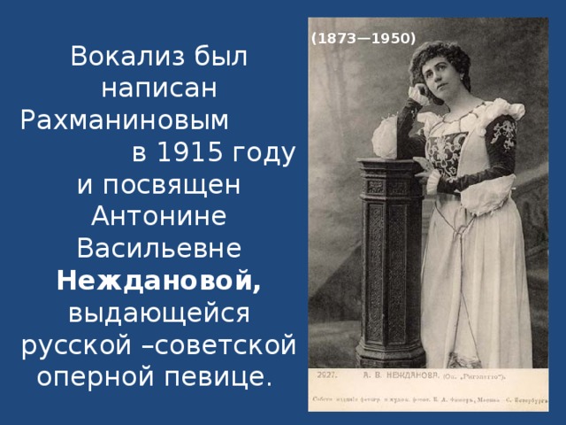 Вокализ был написан Рахманиновым в 1915 году и посвящен Антонине Васильевне Неждановой, выдающейся русской –советской оперной певице.   (1873—1950)