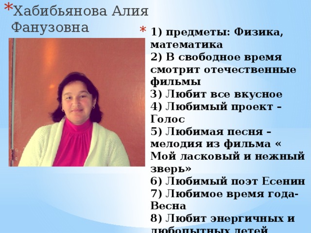 Хабибьянова Алия Фанузовна 1) предметы: Физика, математика  2) В свободное время смотрит отечественные фильмы  3) Любит все вкусное  4) Любимый проект – Голос  5) Любимая песня – мелодия из фильма « Мой ласковый и нежный зверь»  6) Любимый поэт Есенин  7) Любимое время года- Весна  8) Любит энергичных и любопытных детей  9) Хочет чтобы все были здоровы