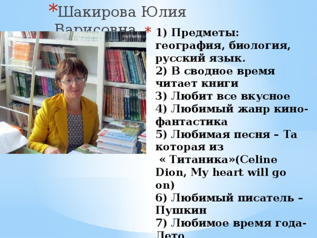 Шакирова Юлия Варисовна 1) Предметы: география, биология, русский язык.  2) В сводное время читает книги  3) Любит все вкусное  4) Любимый жанр кино- фантастика  5) Любимая песня – Та которая из  « Титаника»(Celine Dion, My heart will go on)  6) Любимый писатель – Пушкин  7) Любимое время года-Лето  8) В детях ценит послушание  9) В жизни не хватает удачи