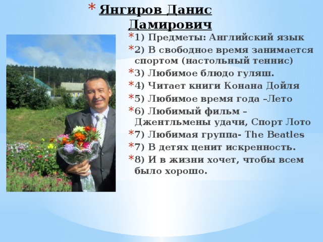 Хабибьянов Руслан Аликович 1)Предметы: ИКБ, история, общество  2) В свободное время занимается спортом  3) Любимое блюдо – пюре с картошкой и с мясом  4) Любимый фильм- Зорро  5) Любимый певец –Виктор Цой  6) Любимые времена года- весна и лето  7) В детях ценит постоянство, искренность  8) В жизни хочет доказать, что – «Он человек»