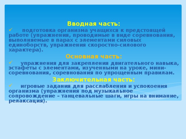 Вводная часть:  подготовка организма учащихся к предстоящей работе (упражнения, проводимые в виде соревнования, выполняемые в парах с элементами силовых единоборств, упражнения скоростно-силового характера). Основная часть:  упражнения для закрепления двигательного навыка, эстафеты с элементами, изученными на уроке, мини-соревнования, соревнования по упрощенным правилам. Заключительная часть: