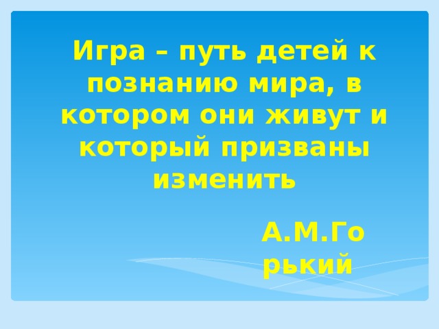 Игра – путь детей к познанию мира, в котором они живут и который призваны изменить А.М.Горький