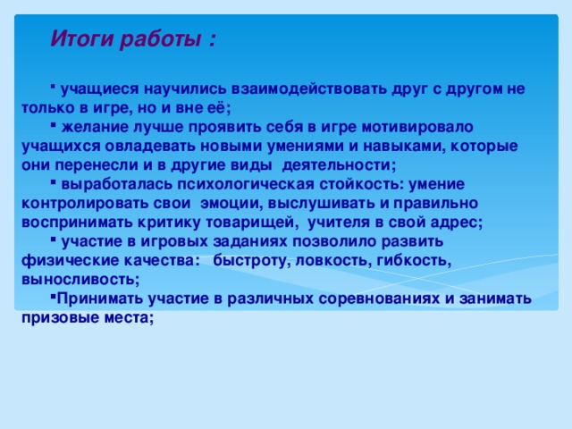 Итоги работы :   учащиеся научились взаимодействовать друг с другом не только в игре, но и вне её;  желание лучше проявить себя в игре мотивировало учащихся овладевать новыми умениями и навыками, которые они перенесли и в другие виды деятельности;  выработалась психологическая стойкость: умение контролировать свои эмоции, выслушивать и правильно воспринимать критику товарищей, учителя в свой адрес;  участие в игровых заданиях позволило развить физические качества: быстроту, ловкость, гибкость, выносливость; Принимать участие в различных соревнованиях и занимать призовые места;