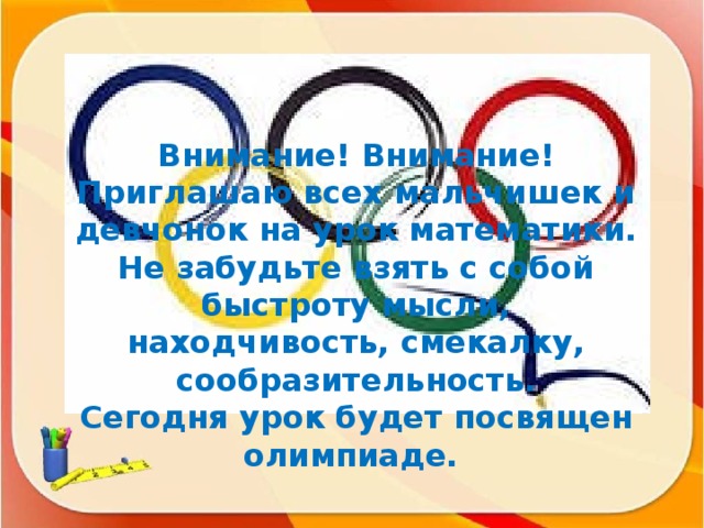 Внимание! Внимание! Приглашаю всех мальчишек и девчонок на урок математики. Не забудьте взять с собой быстроту мысли, находчивость, смекалку, сообразительность. Сегодня урок будет посвящен олимпиаде.