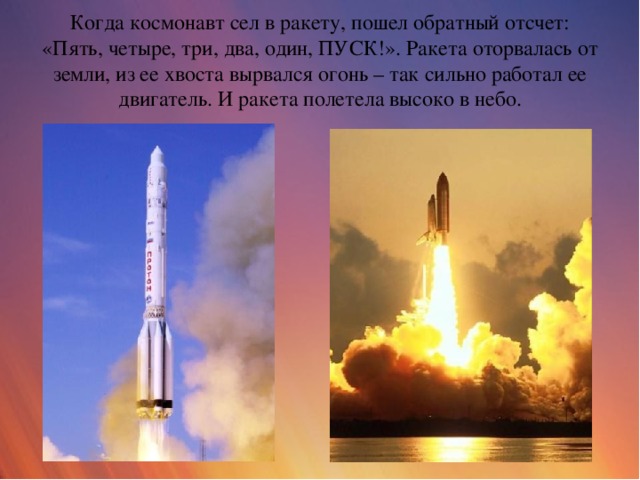 Когда космонавт сел в ракету, пошел обратный отсчет: «Пять, четыре, три, два, один, ПУСК!». Ракета оторвалась от земли, из ее хвоста вырвался огонь – так сильно работал ее двигатель. И ракета полетела высоко в небо.