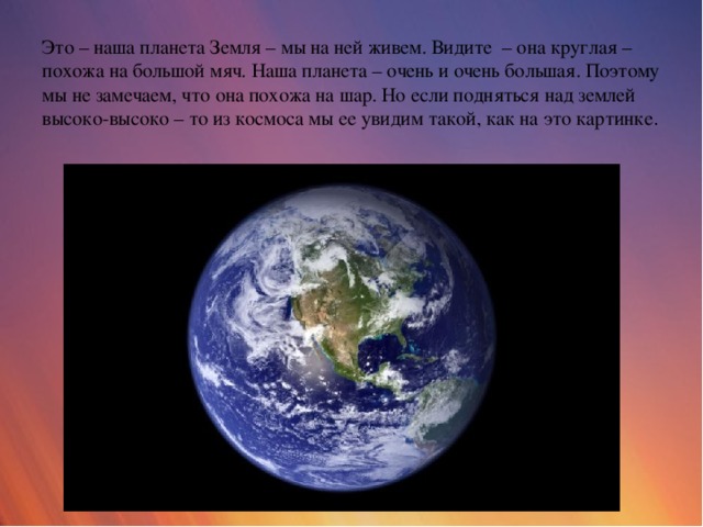 Это – наша планета Земля – мы на ней живем. Видите – она круглая – похожа на большой мяч. Наша планета – очень и очень большая. Поэтому мы не замечаем, что она похожа на шар. Но если подняться над землей высоко-высоко – то из космоса мы ее увидим такой, как на это картинке .