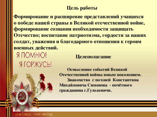 Цель работы Формирование и расширение представлений учащихся о победе нашей страны в Великой отечественной войне, формирование сознания необходимости защищать Отечество; воспитание патриотизма, гордости за наших солдат, уважения и благодарного отношения к героям военных действий. Целеполагание Осмысление событий Великой Отечественной войны юным поколением. Знакомство с поэзией Константина Михайловича Симонова - почётного гражданина г.Гулькевичи.