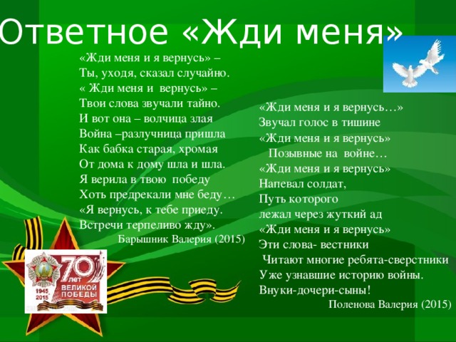 Ответное «Жди меня» «Жди меня и я вернусь» – Ты, уходя, сказал случайно. « Жди меня и вернусь» – Твои слова звучали тайно. И вот она – волчица злая Война –разлучница пришла Как бабка старая, хромая От дома к дому шла и шла. Я верила в твою победу Хоть предрекали мне беду… «Я вернусь, к тебе приеду. Встречи терпеливо жду». Барышник Валерия (2015) «Жди меня и я вернусь…» Звучал голос в тишине «Жди меня и я вернусь»  Позывные на войне… «Жди меня и я вернусь» Напевал солдат, Путь которого лежал через жуткий ад «Жди меня и я вернусь» Эти слова- вестники  Читают многие ребята-сверстники Уже узнавшие историю войны. Внуки-дочери-сыны!  Поленова Валерия (2015)