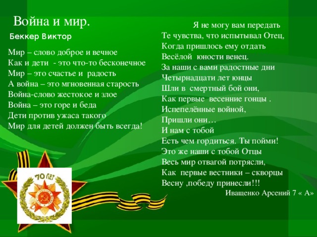 Война и мир. Я не могу вам передать Те чувства, что испытывал Отец, Когда пришлось ему отдать Весёлой юности венец. За наши с вами радостные дни Четырнадцати лет юнцы Шли в смертный бой они, Как первые весенние гонцы . Испепелённые войной, Пришли они… И нам с тобой Есть чем гордиться. Ты пойми! Это же наши с тобой Отцы Весь мир отвагой потрясли, Как первые вестники – скворцы Весну ,победу принесли!!!  Иващенко Арсений 7 « А» Беккер Виктор Мир – слово доброе и вечное Как и дети - это что-то бесконечное Мир – это счастье и радость А война – это мгновенная старость Война-слово жестокое и злое Война – это горе и беда Дети против ужаса такого Мир для детей должен быть всегда!