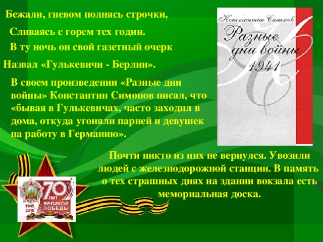 Бежали, гневом полнясь строчки, Сливаясь с горем тех годин. В ту ночь он свой газетный очерк Назвал «Гулькевичи - Берлин». В своем произведении «Разные дни войны» Константин Симонов писал, что «бывая в Гулькевичах, часто заходил в дома, откуда угоняли парней и девушек на работу в Германию». Почти никто из них не вернулся. Увозили людей с железнодорожной станции. В память о тех страшных днях на здании вокзала есть мемориальная доска.