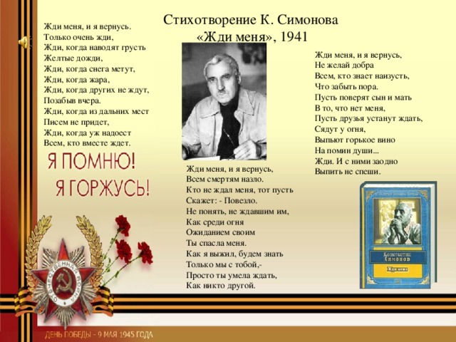 Стихотворение К. Симонова  «Жди меня», 1941 Жди меня, и я вернусь. Только очень жди, Жди, когда наводят грусть Желтые дожди, Жди, когда снега метут, Жди, когда жара, Жди, когда других не ждут, Позабыв вчера. Жди, когда из дальних мест Писем не придет, Жди, когда уж надоест Всем, кто вместе ждет. Жди меня, и я вернусь, Не желай добра Всем, кто знает наизусть, Что забыть пора. Пусть поверят сын и мать В то, что нет меня, Пусть друзья устанут ждать, Сядут у огня, Выпьют горькое вино На помин души... Жди. И с ними заодно Выпить не спеши. Жди меня, и я вернусь, Всем смертям назло. Кто не ждал меня, тот пусть Скажет: - Повезло. Не понять, не ждавшим им, Как среди огня Ожиданием своим Ты спасла меня. Как я выжил, будем знать Только мы с тобой,- Просто ты умела ждать, Как никто другой.