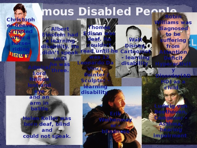 Famous Disabled People Robin Williams was diagnosed to be suffering from Attention Deficit Hyperactivity Disorder(ADHD) as a child.  Christopher Reeve, crippled after a horse-riding injury Thomas Edison was deaf. He couldn’t read until he was 12 Albert Einstein had a learning disability. He didn’t speak until he was three. Walt Disney, Cartoonist - learning disability  Leonardo Da Vinci,  Painter / Sculptor – learning disability  Admiral Lord Nelson lost and eye and an arm in battle Ludwig von Beethoven, Composer - Asthma, hearing impairment  Erik Weihenmayer - blindness Helen Keller was born deaf, blind and could not speak.