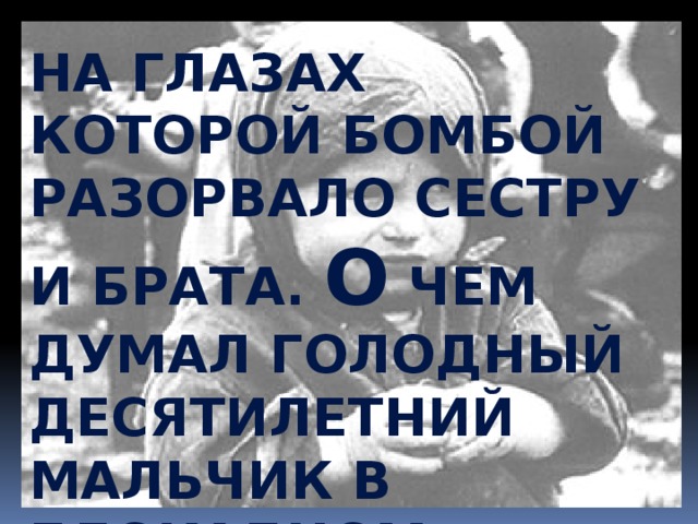 на глазах которой бомбой разорвало сестру и брата. О чем думал голодный десятилетний мальчик в блокадном Л енинграде, варивший в воде кожаный ботинок, глядя на трупы своих родных…