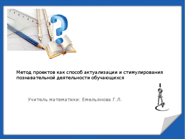 Метод проектов как способ актуализации и стимулирования познавательной деятельности обучающихся   Учитель математики: Емельянова Г.Л.