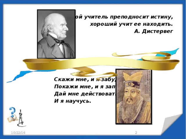 Плохой учитель преподносит истину,  хороший учит ее находить.  А. Дистервег          Скажи мне, и я забуду.  Покажи мне, и я запомню.  Дай мне действовать самому,  И я научусь.  Конфуций 10/22/16