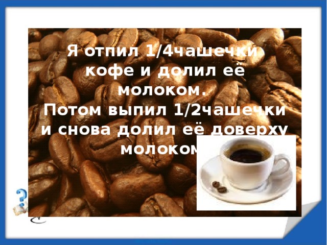 Я отпил 1/4чашечки кофе и долил её молоком. Потом выпил 1/2чашечки и снова долил её доверху молоком.