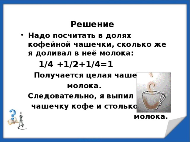 Решение Надо посчитать в долях кофейной чашечки, сколько же я доливал в неё молока:  1/4 +1/2+1/4=1  Получается целая чашечка  молока.  Следовательно, я выпил  чашечку кофе и столько же  молока.