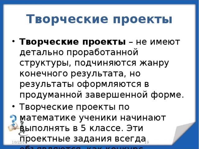 Творческие проекты Творческие проекты – не имеют детально проработанной структуры, подчиняются жанру конечного результата, но результаты оформляются в продуманной завершенной форме. Творческие проекты по математике ученики начинают выполнять в 5 классе. Эти проектные задания всегда объявляются, как конкурс. 10/22/16