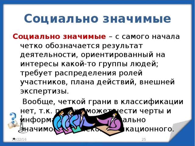 Социально значимые Социально значимые – с самого начала четко обозначается результат деятельности, ориентированный на интересы какой-то группы людей; требует распределения ролей участников, плана действий, внешней экспертизы.  Вообще, четкой грани в классификации нет, т.к. проект может нести черты и информационного и социально значимого и телекоммуникационного.   10/22/16