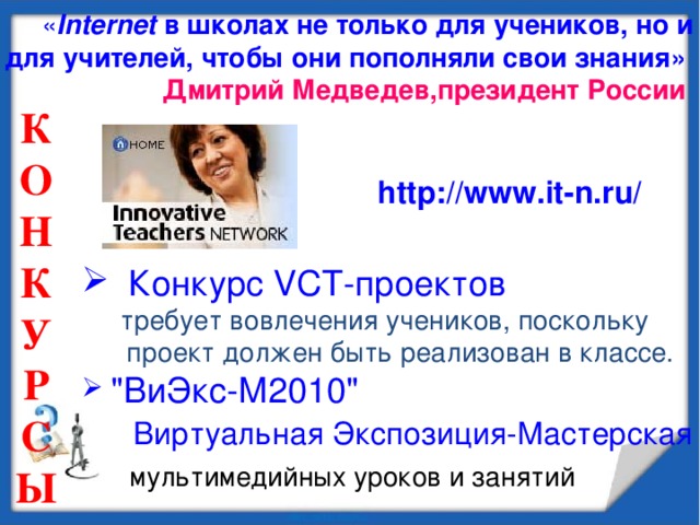 « Internet в школах не только для учеников, но и для учителей, чтобы они пополняли свои знания»  Дмитрий Медведев,президент России К О Н К У Р С Ы  http://www.it-n.ru/  Конкурс VCT-проектов   требует вовлечения учеников, поскольку  проект должен быть реализован в классе.  