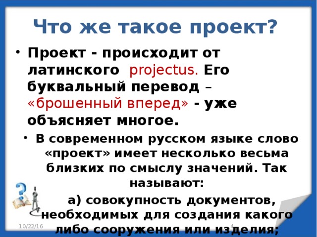 Что же такое проект?   Проект - происходит от латинского  projectus.  Его буквальный перевод – «брошенный вперед»  - уже объясняет многое. В современном русском языке слово «проект» имеет несколько весьма близких по смыслу значений. Так называют:  а) совокупность документов, необходимых для создания какого либо сооружения или изделия;  б) предварительный текст какого – либо документа;  в) какой – либо замысел или план. 10/22/16