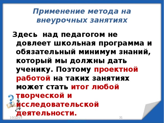 Применение метода на внеурочных занятиях  Здесь над педагогом не довлеет школьная программа и обязательный минимум знаний, который мы должны дать ученику. Поэтому проектной работой на таких занятиях может стать итог любой творческой и исследовательской деятельности. 10/22/16 29