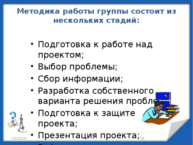 Методика работы группы состоит из нескольких стадий:   Подготовка к работе над проектом; Выбор проблемы; Сбор информации; Разработка собственного варианта решения проблем; Подготовка к защите проекта; Презентация проекта; Рефлексия. 10/22/16 29