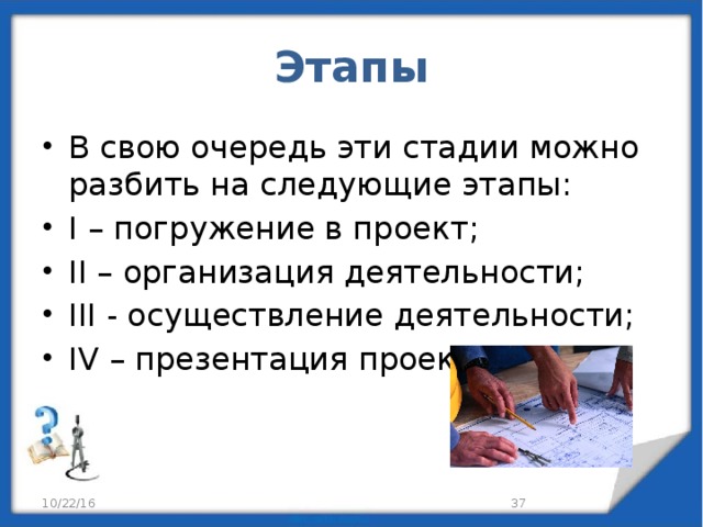 Этапы В свою очередь эти стадии можно разбить на следующие этапы: I – погружение в проект; II – организация деятельности; III - осуществление деятельности; IV – презентация проектов. 10/22/16 29