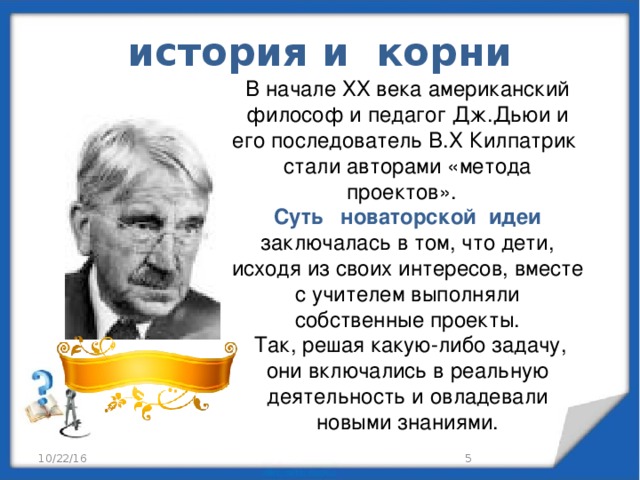 история и корни В начале ХХ века американский философ и педагог Дж.Дьюи и его последователь В.Х Килпатрик стали авторами «метода проектов». Суть новаторской идеи заключалась в том, что дети, исходя из своих интересов, вместе с учителем выполняли собственные проекты.  Так, решая какую-либо задачу, они включались в реальную деятельность и овладевали новыми знаниями. 10/22/16