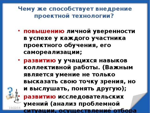 Чему же способствует внедрение проектной технологии?   повышению личной уверенности в успехе у каждого участника проектного обучения, его самореализации; развитию у учащихся навыков коллективной работы. (Важным является умение не только высказать свою точку зрения, но и выслушать, понять другую); развитию исследовательских умений (анализ проблемной ситуации, осуществление отбора необходимой информации, умение строить гипотезы, обобщать, делать выводы).  10/22/16