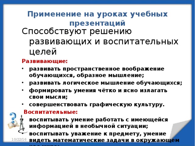 Применение на уроках учебных презентаций Способствуют решению развивающих и воспитательных целей Развивающие: развивать пространственное воображение обучающихся, образное мышление; развивать логическое мышление обучающихся; формировать умения чётко и ясно излагать свои мысли; совершенствовать графическую культуру.   Воспитательные: воспитывать умение работать с имеющейся информацией в необычной ситуации; воспитывать уважение к предмету, умение видеть математические задачи в окружающем нас мире; работа за компьютером приучает к точности.   10/22/16