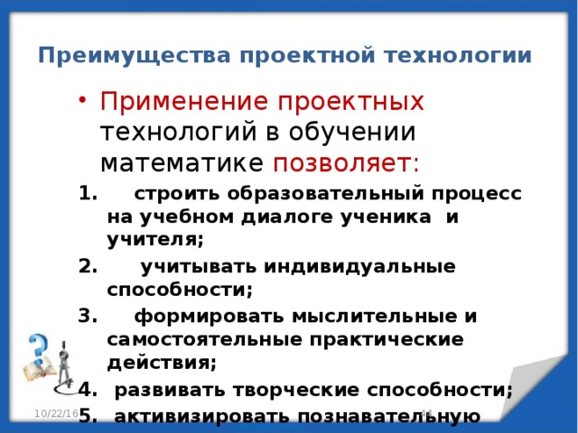 Преимущества проектной технологии Применение проектных технологий в обучении математике позволяет:  строить образовательный процесс на учебном диалоге ученика и учителя;  учитывать индивидуальные способности;  формировать мыслительные и самостоятельные практические действия;  развивать творческие способности;  активизировать познавательную деятельность учащихся. 10/22/16