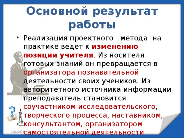 Основной результат работы Реализация проектного метода на практике ведет к изменению позиции учителя . Из носителя готовых знаний он превращается в организатора познавательной деятельности своих учеников. Из авторитетного источника информации преподаватель становится соучастником исследовательского , творческого процесса, наставником, консультантом, организатором самостоятельной деятельности учащихся . 10/22/16