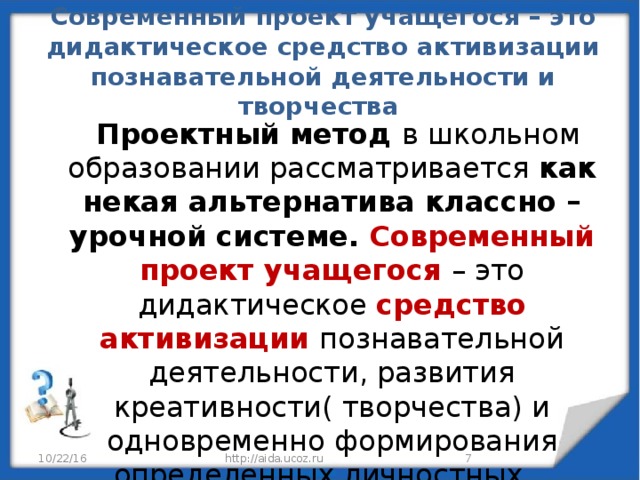 Современный проект учащегося – это дидактическое средство активизации познавательной деятельности и творчества  Проектный метод в школьном образовании рассматривается как некая альтернатива классно – урочной системе. Современный проект учащегося – это дидактическое средство активизации познавательной деятельности, развития креативности( творчества) и одновременно формирования определенных личностных качеств. 10/22/16 http://aida.ucoz.ru