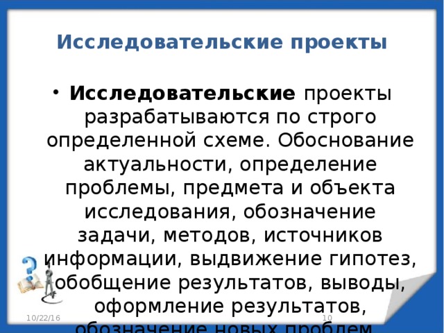 Исследовательские проекты Исследовательские проекты  разрабатываются по строго  определенной схеме. Обоснование актуальности, определение проблемы, предмета и объекта исследования, обозначение задачи, методов, источников информации, выдвижение гипотез, обобщение результатов, выводы, оформление результатов, обозначение новых проблем. 10/22/16