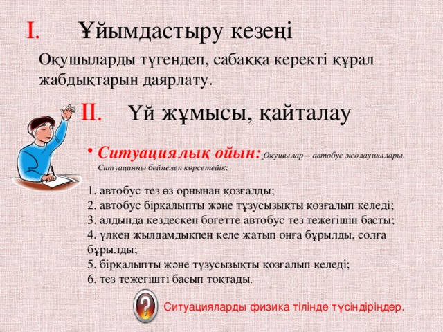 I. Ұйымдастыру кезеңі   Оқушыларды түгендеп, сабаққа керекті құрал жабдықтарын даярлату. II.  Үй жұмысы, қайталау Ситуациялық ойын:  Оқушылар – автобус жолаушылары. Ситуацияны бейнелеп көрсетейік: 1. автобус тез өз орнынан қозғалды;  2. автобус бірқалыпты және тұзусызықты қозғалып келеді;  3. алдында кездескен бөгетте автобус тез тежегішін басты;  4. үлкен жылдамдықпен келе жатып оңға бұрылды, солға бұрылды;  5. бірқалыпты және түзусызықты қозғалып келеді;  6. тез тежегішті басып тоқтады. Ситуацияларды физика тілінде түсіндіріңдер.