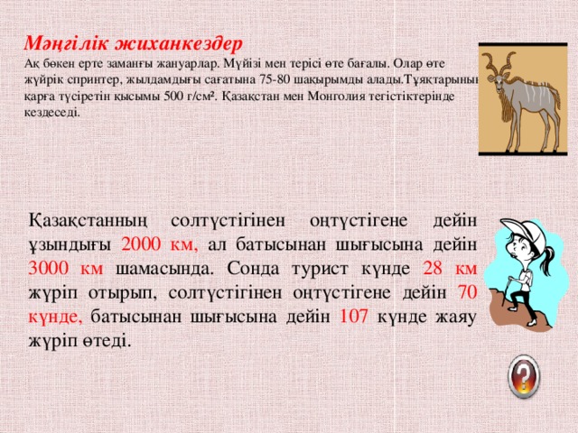 Мәңгілік жиханкездер  Ақ бөкен ерте заманғы жануарлар. Мүйізі мен терісі өте бағалы. Олар өте жүйрік спринтер, жылдамдығы сағатына 75-80 шақырымды алады.Тұяқтарының қарға түсіретін қысымы 500 г/см ². Қазақстан мен Монголия тегістіктерінде кездеседі.   Қазақстанның солтүстігінен оңтүстігене дейін ұзындығы 2000 км, ал батысынан шығысына дейін 3000 км шамасында. Сонда турист күнде 28 км жүріп отырып, солтүстігінен оңтүстігене дейін 70 күнде, батысынан шығысына дейін 107 күнде жаяу жүріп өтеді.