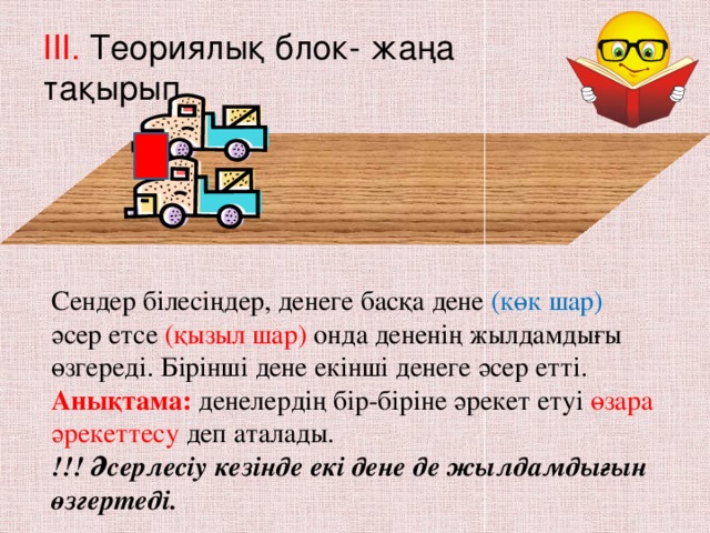 III. Теориялық блок- жаңа тақырып Сендер білесіңдер, денеге басқа дене (көк шар) әсер етсе (қызыл шар) онда дененің жылдамдығы өзгереді. Бірінші дене екінші денеге әсер етті. Анықтама: денелердің бір-біріне әрекет етуі өзара әрекеттесу деп аталады.  !!! Әсерлесіу кезінде екі дене де жылдамдығын өзгертеді.