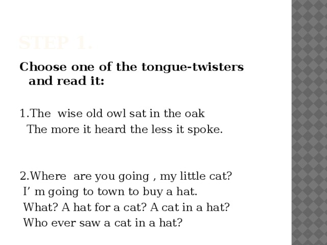 Step 1. Choose one of the tongue-twisters and read it:  1.The wise old owl sat in the oak  The more it heard the less it spoke. 2.Where are you going , my little cat?  I’ m going to town to buy a hat.  What? A hat for a cat? A cat in a hat?  Who ever saw a cat in a hat?
