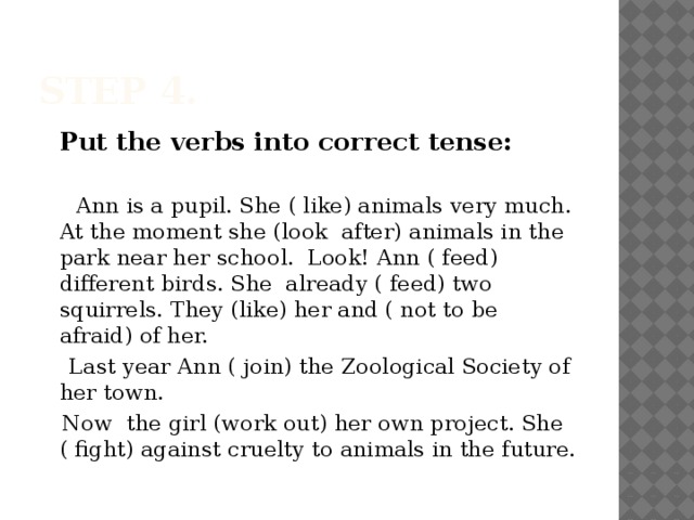 Step 4.  Put the verbs into correct tense:  Ann is a pupil. She ( like) animals very much. At the moment she (look after) animals in the park near her school. Look! Ann ( feed) different birds. She already ( feed) two squirrels. They (like) her and ( not to be afraid) of her.  Last year Ann ( join) the Zoological Society of her town.  Now the girl (work out) her own project. She ( fight) against cruelty to animals in the future.