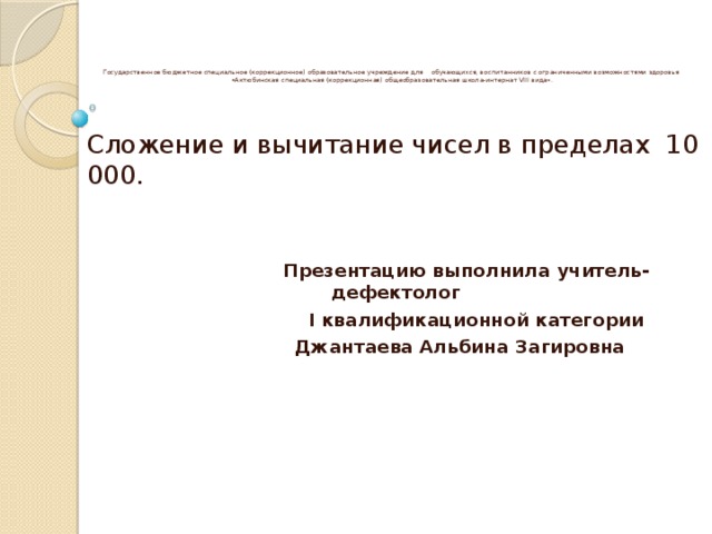 Государственное бюджетное специальное (коррекционное) образовательное учреждение для обучающихся, воспитанников с ограниченными возможностями здоровья  «Актюбинская специальная (коррекционная) общеобразовательная школа-интернат VIII вида».   Сложение и вычитание чисел в пределах 10 000.   Презентацию выполнила учитель- дефектолог  I квалификационной категории  Джантаева Альбина Загировна