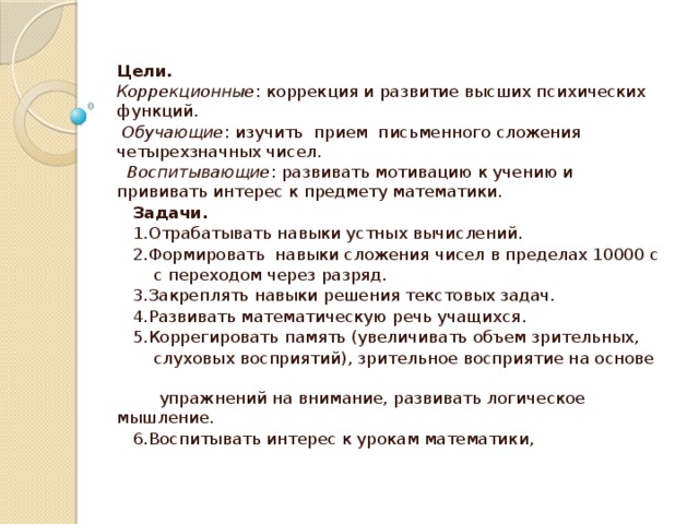 Цели. Коррекционные :  коррекция и развитие высших психических функций.  Обучающие : изучить прием письменного сложения четырехзначных чисел.  Воспитывающие : развивать мотивацию к учению и прививать интерес к предмету математики.  Задачи.  1.Отрабатывать навыки устных вычислений.  2.Формировать навыки сложения чисел в пределах 10000 с  с переходом через разряд.  3.Закреплять навыки решения текстовых задач.  4.Развивать математическую речь учащихся.  5.Коррегировать память (увеличивать объем зрительных,  слуховых восприятий), зрительное восприятие на основе  упражнений на внимание, развивать логическое мышление.  6.Воспитывать интерес к урокам математики,