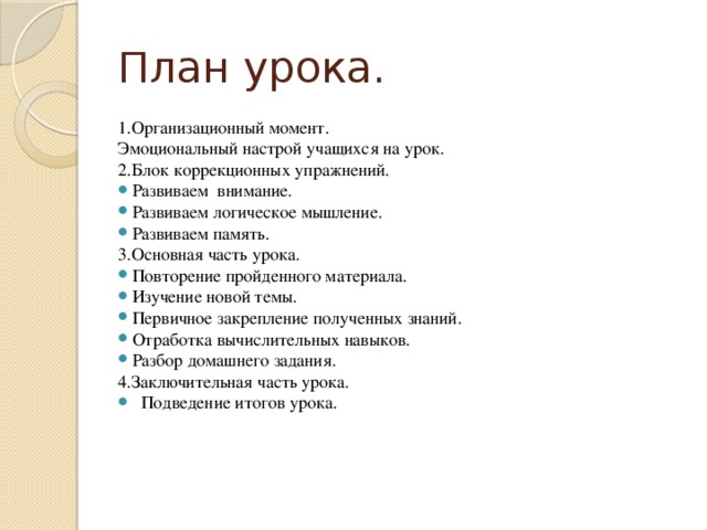 План урока. 1.Организационный момент. Эмоциональный настрой учащихся на урок. 2.Блок коррекционных упражнений. Развиваем внимание. Развиваем логическое мышление. Развиваем память. 3.Основная часть урока. Повторение пройденного материала. Изучение новой темы. Первичное закрепление полученных знаний. Отработка вычислительных навыков. Разбор домашнего задания. 4.Заключительная часть урока.